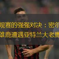 赛后意甲传出新动向，密尔沃基雄鹿主帅复盘，管理层表态——底气十足，团队化学反应显著的简单介绍